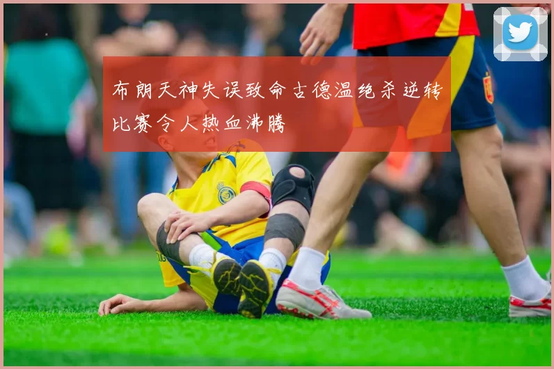 布朗天神失误致命古德温绝杀逆转比赛令人热血沸腾