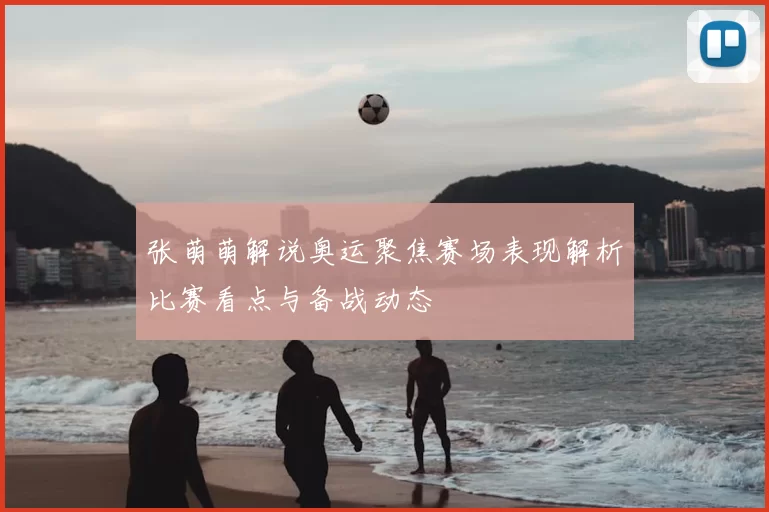 张萌萌解说奥运聚焦赛场表现解析比赛看点与备战动态