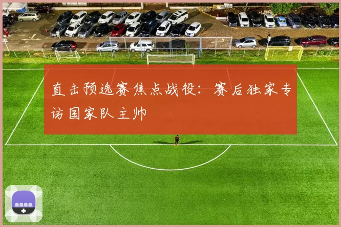 直击预选赛焦点战役:赛后独家专访国家队主帅