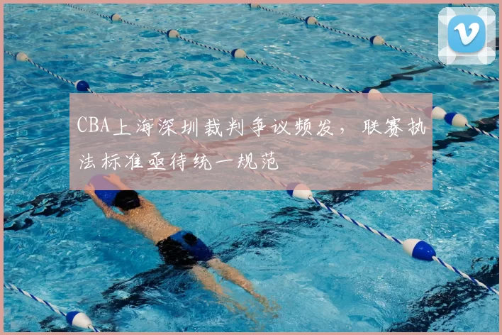 CBA上海深圳裁判争议频发，联赛执法标准亟待统一规范
