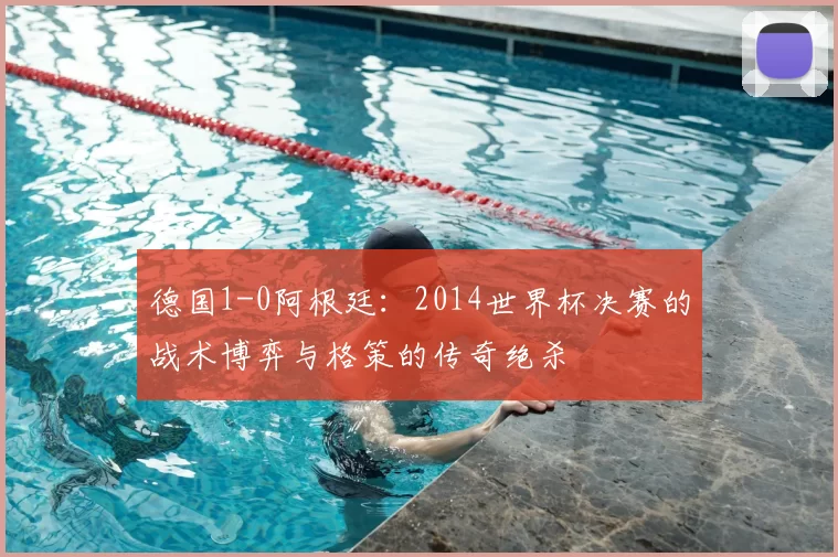 德国1-0阿根廷:2014世界杯决赛的战术博弈与格策的传奇绝杀