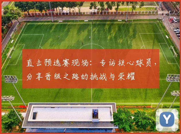 直击预选赛现场:专访核心球员,分享晋级之路的挑战与荣耀