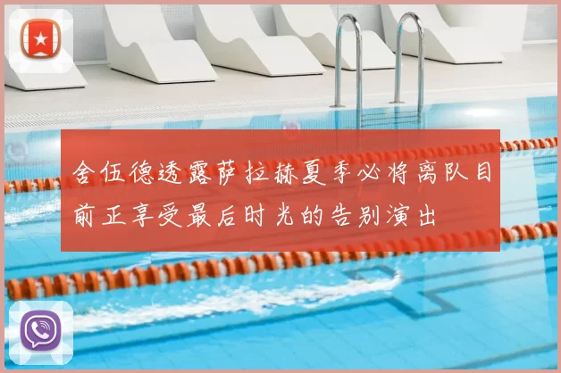 舍伍德透露萨拉赫夏季必将离队目前正享受最后时光的告别演出