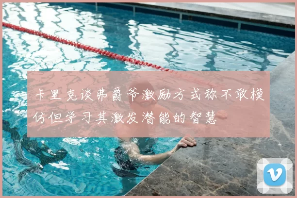 卡里克谈弗爵爷激励方式称不敢模仿但学习其激发潜能的智慧