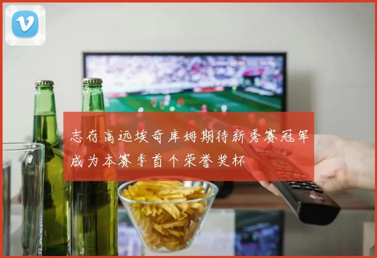 志存高远埃奇库姆期待新秀赛冠军成为本赛季首个荣誉奖杯