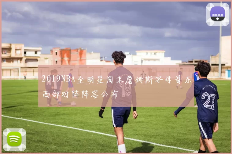 2019NBA全明星周末詹姆斯字母哥东西部对阵阵容公布