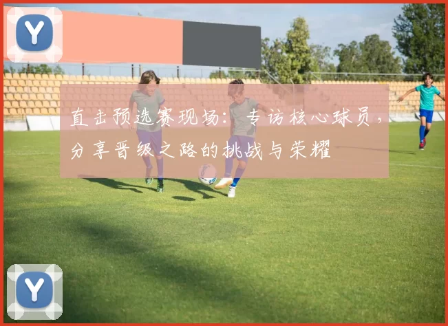 直击预选赛现场:专访核心球员,分享晋级之路的挑战与荣耀