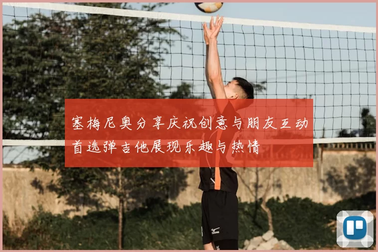 塞梅尼奥分享庆祝创意与朋友互动首选弹吉他展现乐趣与热情