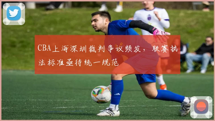 CBA上海深圳裁判争议频发，联赛执法标准亟待统一规范