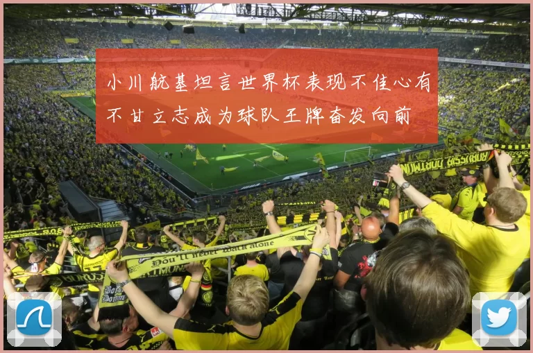 小川航基坦言世界杯表现不佳心有不甘立志成为球队王牌奋发向前