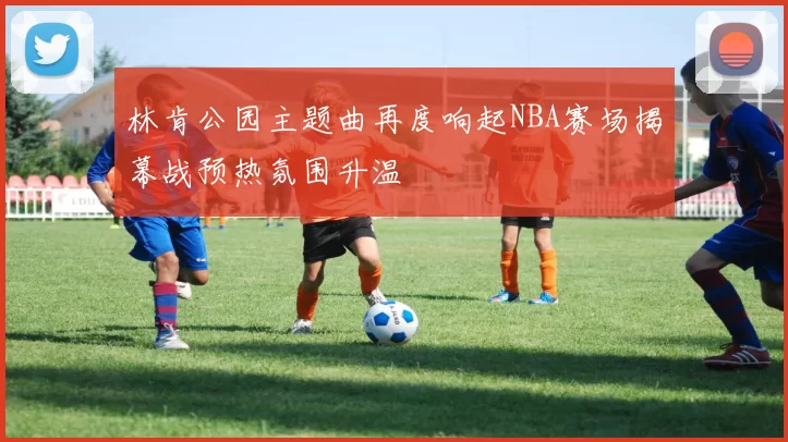 林肯公园主题曲再度响起NBA赛场揭幕战预热氛围升温