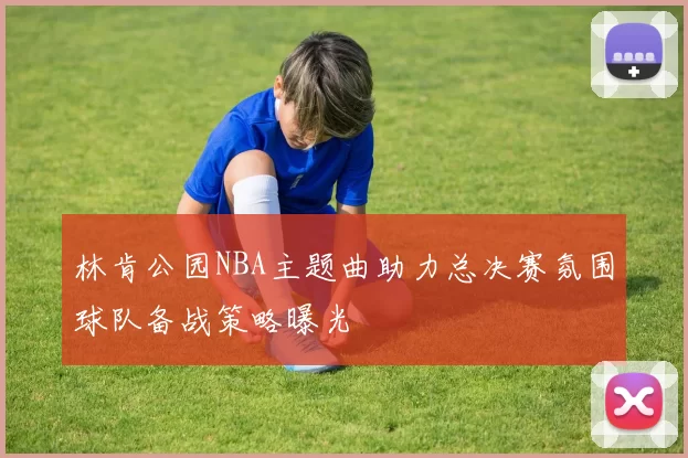 林肯公园NBA主题曲助力总决赛氛围球队备战策略曝光