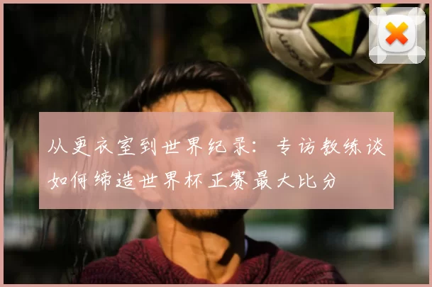 从更衣室到世界纪录:专访教练谈如何缔造世界杯正赛最大比分