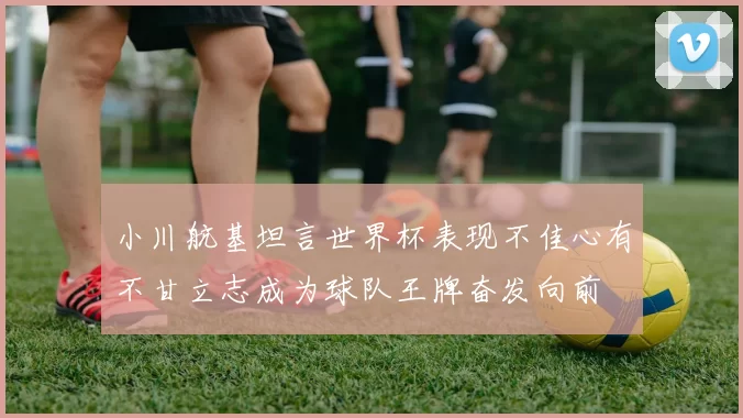 小川航基坦言世界杯表现不佳心有不甘立志成为球队王牌奋发向前