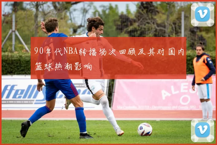 90年代NBA转播场次回顾及其对国内篮球热潮影响