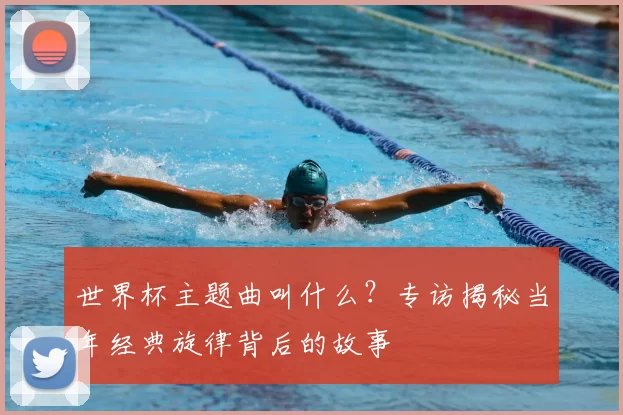 世界杯主题曲叫什么?专访揭秘当年经典旋律背后的故事