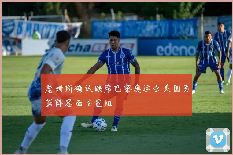 詹姆斯确认缺席巴黎奥运会美国男篮阵容面临重组