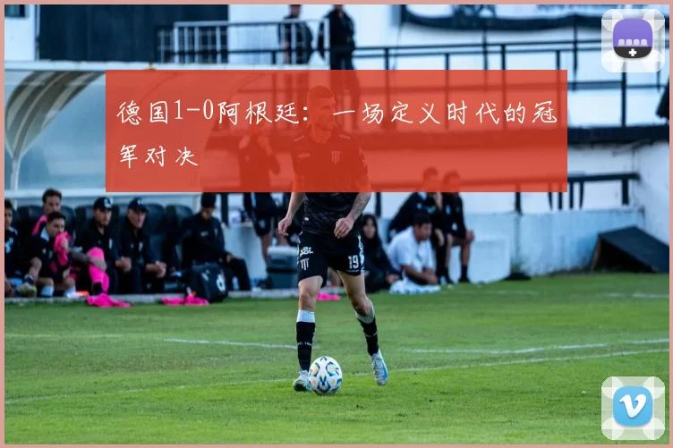 德国1-0阿根廷:一场定义时代的冠军对决