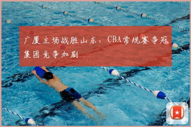 广厦主场战胜山东，CBA常规赛争冠集团竞争加剧
