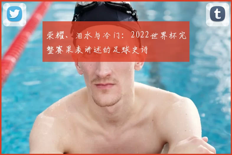 荣耀、泪水与冷门:2022世界杯完整赛果表讲述的足球史诗