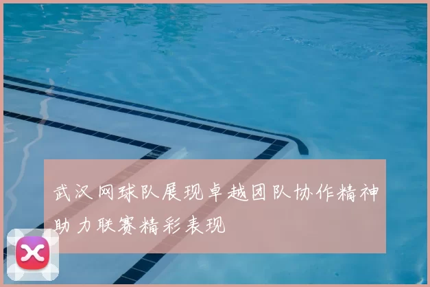 武汉网球队展现卓越团队协作精神助力联赛精彩表现