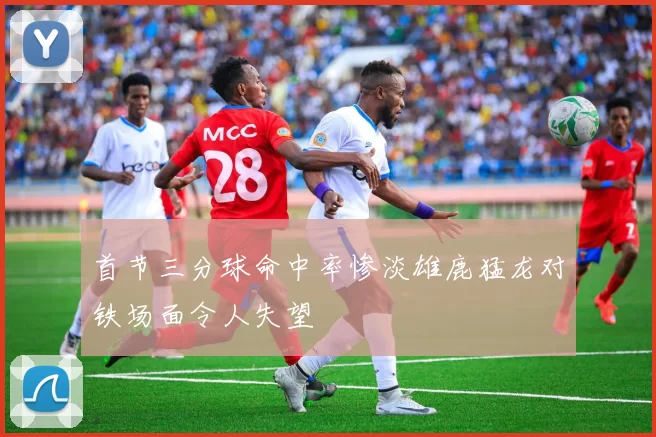 首节三分球命中率惨淡雄鹿猛龙对铁场面令人失望