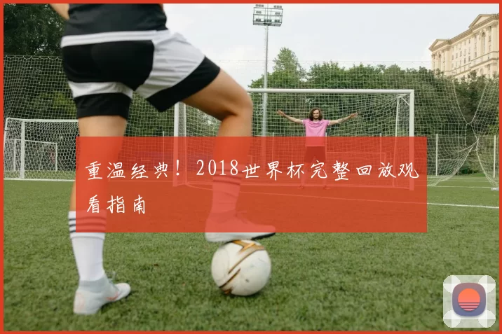 重温经典!2018世界杯完整回放观看指南