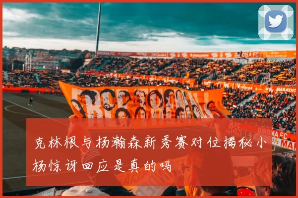 克林根与杨瀚森新秀赛对位揭秘小杨惊讶回应是真的吗