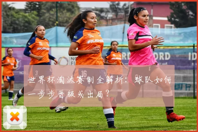 世界杯淘汰赛制全解析：球队如何一步步晋级或出局？