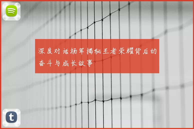 深度对话杨军揭秘王者荣耀背后的奋斗与成长故事