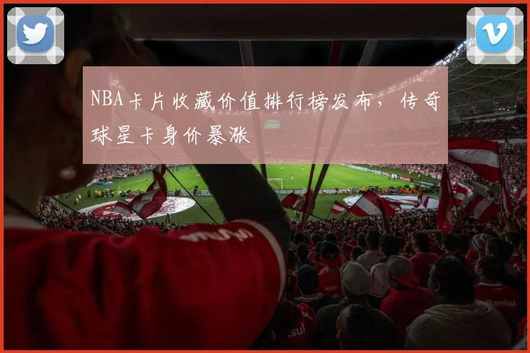 NBA卡片收藏价值排行榜发布,传奇球星卡身价暴涨