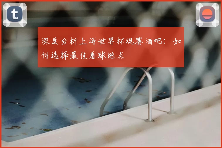 深度分析上海世界杯观赛酒吧:如何选择最佳看球地点