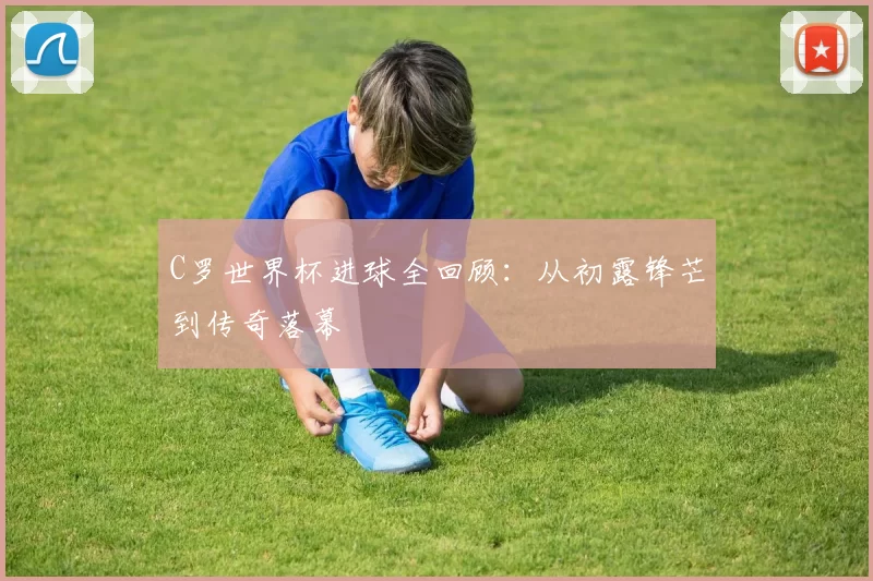 C罗世界杯进球全回顾：从初露锋芒到传奇落幕