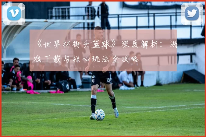 《世界杯街头篮球》深度解析:游戏下载与核心玩法全攻略