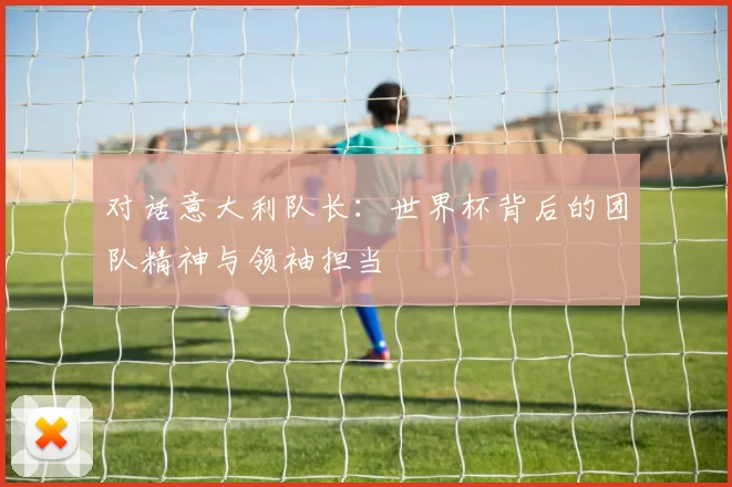 对话意大利队长:世界杯背后的团队精神与领袖担当