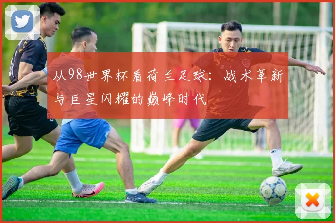 从98世界杯看荷兰足球：战术革新与巨星闪耀的巅峰时代