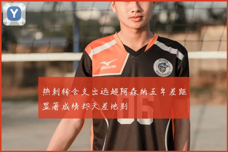 热刺转会支出远超阿森纳五年差距显著成绩却天差地别