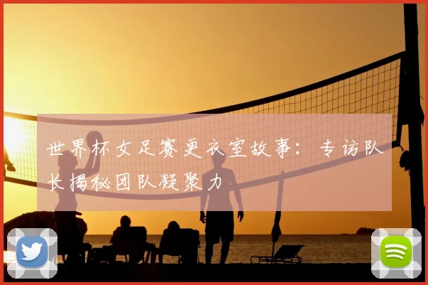 世界杯女足赛更衣室故事：专访队长揭秘团队凝聚力
