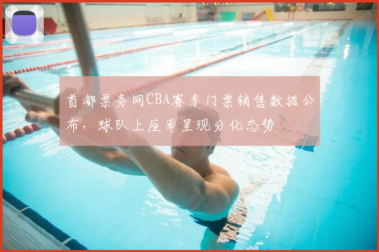 首都票务网CBA赛季门票销售数据公布，球队上座率呈现分化态势