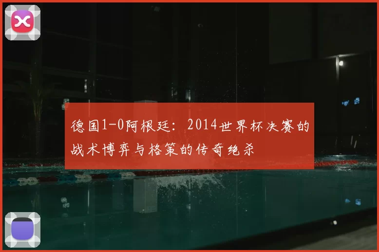 德国1-0阿根廷:2014世界杯决赛的战术博弈与格策的传奇绝杀