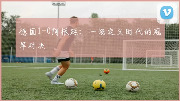 德国1-0阿根廷:一场定义时代的冠军对决