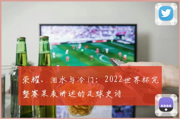 荣耀、泪水与冷门:2022世界杯完整赛果表讲述的足球史诗