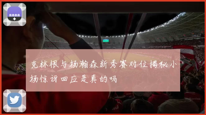 克林根与杨瀚森新秀赛对位揭秘小杨惊讶回应是真的吗