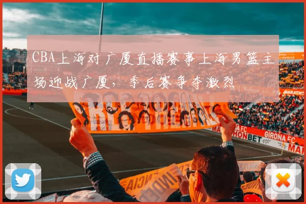 CBA上海对广厦直播赛事上海男篮主场迎战广厦，季后赛争夺激烈