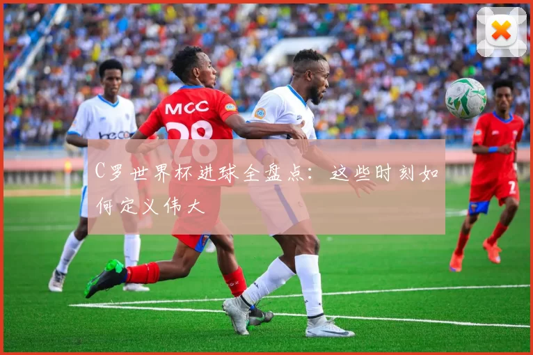 C罗世界杯进球全盘点：这些时刻如何定义伟大