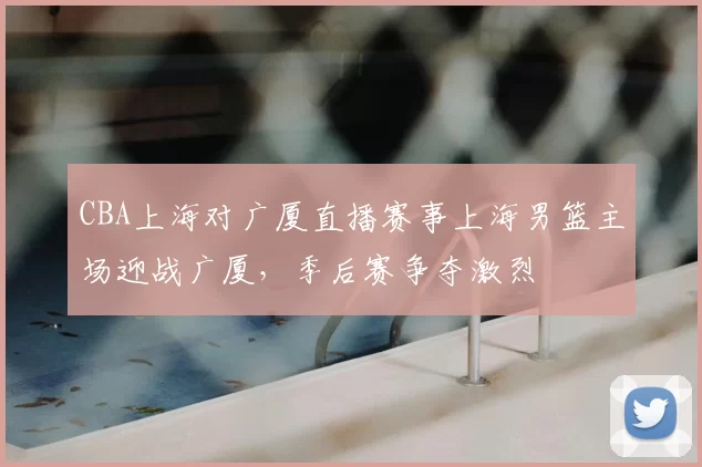 CBA上海对广厦直播赛事上海男篮主场迎战广厦，季后赛争夺激烈