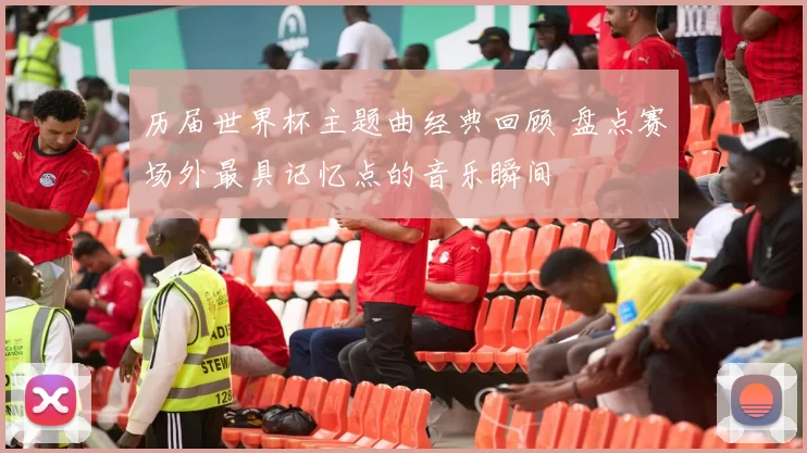 历届世界杯主题曲经典回顾 盘点赛场外最具记忆点的音乐瞬间