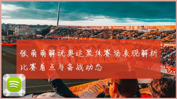 张萌萌解说奥运聚焦赛场表现解析比赛看点与备战动态