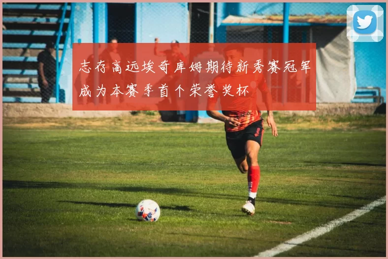志存高远埃奇库姆期待新秀赛冠军成为本赛季首个荣誉奖杯