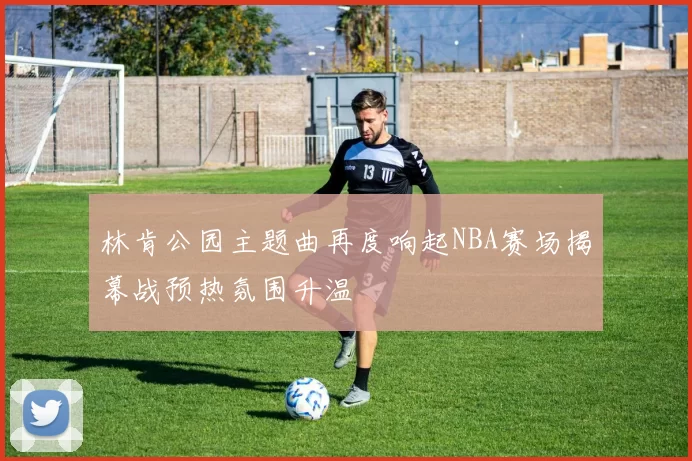 林肯公园主题曲再度响起NBA赛场揭幕战预热氛围升温